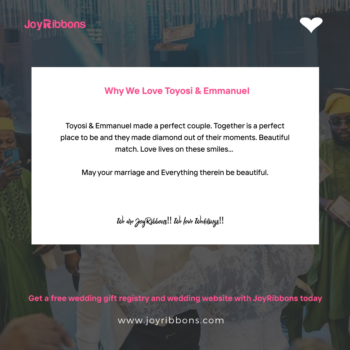 JoyRibbons is top gift registry site in Nigeria. Couples getting married in Nigeria today can receive gift on their wishlist, see RSVP and share their wedding information with their loved ones using JoyRibbons. We are the 
              company that will do everything and anything for love 