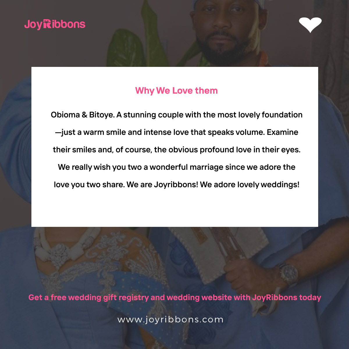 JoyRibbons is top gift registry site in Nigeria. Couples getting married in Nigeria today can receive gift on their wishlist, see RSVP and share their wedding information with their loved ones using JoyRibbons. We are the 
              company that will do everything and anything for love